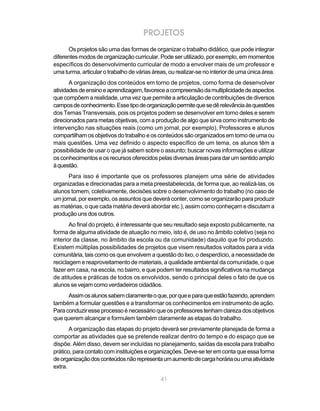 41
PROJETOS
Os projetos são uma das formas de organizar o trabalho didático, que pode integrar
diferentes modos de organização curricular. Pode ser utilizado, por exemplo, em momentos
específicos do desenvolvimento curricular de modo a envolver mais de um professor e
uma turma, articular o trabalho de várias áreas, ou realizar-se no interior de uma única área.
A organização dos conteúdos em torno de projetos, como forma de desenvolver
atividadesdeensinoeaprendizagem,favoreceacompreensãodamultiplicidadedeaspectos
que compõem a realidade, uma vez que permite a articulação de contribuições de diversos
camposdeconhecimento.Essetipodeorganizaçãopermitequesedêrelevânciaàsquestões
dos Temas Transversais, pois os projetos podem se desenvolver em torno deles e serem
direcionados para metas objetivas, com a produção de algo que sirva como instrumento de
intervenção nas situações reais (como um jornal, por exemplo). Professores e alunos
compartilham os objetivos do trabalho e os conteúdos são organizados em torno de uma ou
mais questões. Uma vez definido o aspecto específico de um tema, os alunos têm a
possibilidade de usar o que já sabem sobre o assunto; buscar novas informações e utilizar
osconhecimentoseosrecursosoferecidospelasdiversasáreasparadarumsentidoamplo
àquestão.
Para isso é importante que os professores planejem uma série de atividades
organizadas e direcionadas para a meta preestabelecida, de forma que, ao realizá-las, os
alunos tomem, coletivamente, decisões sobre o desenvolvimento do trabalho (no caso de
um jornal, por exemplo, os assuntos que deverá conter, como se organizarão para produzir
as matérias, o que cada matéria deverá abordar etc.), assim como conheçam e discutam a
produção uns dos outros.
Ao final do projeto, é interessante que seu resultado seja exposto publicamente, na
forma de alguma atividade de atuação no meio, isto é, de uso no âmbito coletivo (seja no
interior da classe, no âmbito da escola ou da comunidade) daquilo que foi produzido.
Existem múltiplas possibilidades de projetos que visem resultados voltados para a vida
comunitária, tais como os que envolvem a questão do lixo, o desperdício, a necessidade de
reciclagem e reaproveitamento de materiais, a qualidade ambiental da comunidade, o que
fazer em casa, na escola, no bairro, e que podem ter resultados significativos na mudança
de atitudes e práticas de todos os envolvidos, sendo o principal deles o fato de que os
alunos se vejam como verdadeiros cidadãos.
Assimosalunossabemclaramenteoque,porqueeparaqueestãofazendo,aprendem
também a formular questões e a transformar os conhecimentos em instrumento de ação.
Paraconduziresseprocessoénecessárioqueosprofessorestenhamclarezadosobjetivos
que querem alcançar e formulem também claramente as etapas do trabalho.
A organização das etapas do projeto deverá ser previamente planejada de forma a
comportar as atividades que se pretende realizar dentro do tempo e do espaço que se
dispõe. Além disso, devem ser incluídas no planejamento, saídas da escola para trabalho
prático, para contato com instituições e organizações. Deve-se ter em conta que essa forma
deorganizaçãodosconteúdosnãorepresentaumaumentodecargahoráriaouumaatividade
extra.
 