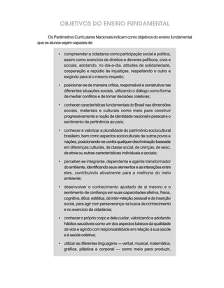 OBJETIVOS DO ENSINO FUNDAMENTAL
OsParâmetrosCurricularesNacionaisindicamcomoobjetivosdoensinofundamental
queosalunossejamcapazesde:
• compreender a cidadania como participação social e política,
assim como exercício de direitos e deveres políticos, civis e
sociais, adotando, no dia-a-dia, atitudes de solidariedade,
cooperação e repúdio às injustiças, respeitando o outro e
exigindo para si o mesmo respeito;
• posicionar-se de maneira crítica, responsável e construtiva nas
diferentes situações sociais, utilizando o diálogo como forma
de mediar conflitos e de tomar decisões coletivas;
• conhecercaracterísticasfundamentaisdoBrasilnasdimensões
sociais, materiais e culturais como meio para construir
progressivamenteanoçãodeidentidadenacionalepessoaleo
sentimento de pertinência ao país;
• conhecer e valorizar a pluralidade do patrimônio sociocultural
brasileiro,bemcomoaspectossocioculturaisdeoutrospovose
nações,posicionando-secontraqualquerdiscriminaçãobaseada
em diferenças culturais, de classe social, de crenças, de sexo,
de etnia ou outras características individuais e sociais;
• perceber-se integrante, dependente e agente transformador
doambiente,identificandoseuselementoseasinteraçõesentre
eles, contribuindo ativamente para a melhoria do meio
ambiente;
• desenvolver o conhecimento ajustado de si mesmo e o
sentimento de confiança em suas capacidades afetiva, física,
cognitiva, ética, estética, de inter-relação pessoal e de inserção
social, para agir com perseverança na busca de conhecimento
e no exercício da cidadania;
• conhecer o próprio corpo e dele cuidar, valorizando e adotando
hábitossaudáveiscomoumdosaspectosbásicosdaqualidade
devidaeagindocomresponsabilidadeemrelaçãoàsuasaúde
e à saúde coletiva;
• utilizarasdiferenteslinguagens—verbal,musical,matemática,
gráfica, plástica e corporal — como meio para produzir,
 
