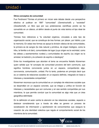 I
Otros conceptos de comunidad
Fue Ferdinand Tönnies el primero en iniciar este debate desde una perspectiva
efectiva al publicar en 1887 “comunidad” (Gemeinschaft) y “sociedad”
(Gesellschaft), un libro que por sus pretensiones científicas pronto se ha
convertido en un clásico, al definir desde el punto de vista teórico el tipo ideal de
comunidad.
Tönnies hizo referencia a “la voluntad orgánica, vinculada a este tipo de
organización social, que se constituye de tres formas: por placer, por hábito y por
la memoria. En estas tres formas se apoya la división clásica de las comunidades,
la primera es de sangre (la más natural y primitiva, de origen biológico, como la
tribu, la familia o el clan), comunidades de lugar (cuyo origen es la vecindad, como
las aldeas y asentamientos rurales) y comunidades de espíritu (su origen es la
amistad, la tradición y la cohesión de espíritu o ideología)”
Entre los investigadores que abordan el tema se encuentra Natalio Kisnerman
quien señala que “el concepto de comunidad proviene del latín communis, que
significa hombres conviviendo juntos en un espacio, compartiendo algo,
convivencia, comunicación, unidad. Por lo tanto, podemos en principio decir que
es un sistema de relaciones sociales en un espacio definido, integrado en base a
intereses y necesidades compartidas”
Kisnerman reconoce que la comunidad es un complejo de relaciones sociales que
se desarrollan en un espacio concreto, que se integra y unifica en función de
intereses y necesidades que son comunes y en ese sentido compartidas por sus
miembros, lo que permite concluir que la comunidad es algo más que un área
geográfica delimitada
En la definición el autor centra la atención en las relaciones sociales, aspecto a
destacar considerando que a través de ellas se genera un proceso de
socialización de información y aprehensión de conocimientos que asegura la
creación de una identidad colectiva que regula el comportamiento social de los
miembros de la comunidad.
 