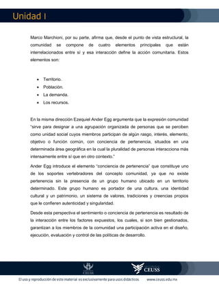 I
Marco Marchioni, por su parte, afirma que, desde el punto de vista estructural, la
comunidad se compone de cuatro elementos principales que están
interrelacionados entre sí y esa interacción define la acción comunitaria. Estos
elementos son:
 Territorio.
 Población.
 La demanda.
 Los recursos.
En la misma dirección Ezequiel Ander Egg argumenta que la expresión comunidad
“sirve para designar a una agrupación organizada de personas que se perciben
como unidad social cuyos miembros participan de algún rasgo, interés, elemento,
objetivo o función común, con conciencia de pertenencia, situados en una
determinada área geográfica en la cual la pluralidad de personas interacciona más
intensamente entre sí que en otro contexto.”
Ander Egg introduce el elemento “conciencia de pertenencia” que constituye uno
de los soportes vertebradores del concepto comunidad, ya que no existe
pertenencia sin la presencia de un grupo humano ubicado en un territorio
determinado. Este grupo humano es portador de una cultura, una identidad
cultural y un patrimonio, un sistema de valores, tradiciones y creencias propios
que le confieren autenticidad y singularidad.
Desde esta perspectiva el sentimiento o conciencia de pertenencia es resultado de
la interacción entre los factores expuestos, los cuales, si son bien gestionados,
garantizan a los miembros de la comunidad una participación activa en el diseño,
ejecución, evaluación y control de las políticas de desarrollo.
 