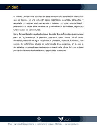 I
El término unidad social adquiere en esta definición una connotación identitarias
que se traduce en una cohesión social reconocida, aceptada, compartida y
respetada por quienes participan en ella y trabajan por lograr su estabilidad y
permanencia a través de la socialización y consolidación de intereses, objetivos y
funciones que les son comunes.
María Teresa Caballero avala el enfoque de Ander Egg definiendo a la comunidad
como el “agrupamiento de personas concebido como unidad social, cuyos
miembros participan de algún rasgo común (intereses, objetivos, funciones), con
sentido de pertenencia, situado en determinada área geográfica, en la cual la
pluralidad de personas interactúa intensamente entre sí e influye de forma activa o
pasiva en la transformación material y espiritual de su entorno”
 