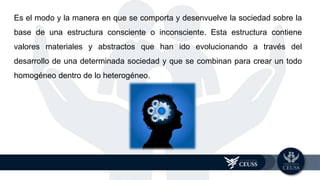 Es el modo y la manera en que se comporta y desenvuelve la sociedad sobre la
base de una estructura consciente o inconsciente. Esta estructura contiene
valores materiales y abstractos que han ido evolucionando a través del
desarrollo de una determinada sociedad y que se combinan para crear un todo
homogéneo dentro de lo heterogéneo.
 