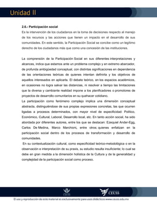 II
2.6.- Participación social
Es la intervención de los ciudadanos en la toma de decisiones respecto al manejo
de los recursos y las acciones que tienen un impacto en el desarrollo de sus
comunidades. En este sentido, la Participación Social se concibe como un legítimo
derecho de los ciudadanos más que como una concesión de las instituciones.
La comprensión de la Participación Social en sus diferentes interpretaciones y
alcances, indica que estamos ante un problema complejo y en extremo abarcador,
de profunda ambigüedad conceptual, con distintas significaciones en dependencia
de las orientaciones teóricas de quienes intentan definirla y los objetivos de
aquellos interesados en aplicarla. El debate teórico, en los espacios académicos,
en ocasiones no logra salvar las distancias, ni resolver a tiempo las limitaciones
que la diversa y cambiante realidad impone a los planificadores o promotores de
proyectos de desarrollo comunitarios en su quehacer cotidiano.
La participación como fenómeno complejo implica una dimensión conceptual
abstracta, distinguiéndose de sus propias expresiones concretas, las que ocurren
ligadas a procesos determinados, con mayor nivel de especificidad: Político,
Económico, Cultural, Laboral, Desarrollo local, etc. En tanto acción social, ha sido
abordada por diferentes autores, entre los que se destacan: Ezequiel Ander-Egg,
Carlos De Medina, Marco Marchioni, entre otros; quienes enfatizan en la
participación social dentro de los procesos de transformación y desarrollo de
comunidades.
En su contextualización cultural, como especificidad teórico-metodológica o en la
observación e interpretación de su praxis, su estudio resulta insuficiente; lo cual se
debe en gran medida a la dimensión holística de la Cultura y de la generalidad y
complejidad de la participación social como proceso.
 