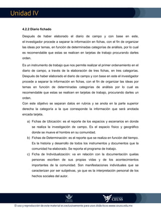 IV
4.2.2 Diario fichado
Después de haber elaborado el diario de campo y con base en este,
el investigador procede a separar la información en fichas, con el fin de organizar
las ideas por temas, en función de determinadas categorías de análisis, por lo cual
es recomendable que estas se realicen en tarjetas de trabajo procurando darles
orden.
Es un instrumento de trabajo que nos permite realizar el primer ordenamiento en el
diario de campo, a través de la elaboración de tres fichas, en tres categorías.
Después de haber elaborado el diario de campo y con base en este el investigador
procede a separar la información en fichas, con el fin de organizar las ideas por
temas en función de determinadas categorías de análisis por lo cual es
recomendable que estas se realicen en tarjetas de trabajo, procurando darles un
orden.
Con este objetivo se separan datos en rubros y se anota en la parte superior
derecha la categoría a la que corresponde la información que será anotada
encada tarjeta.
a) Fichas de Ubicación: es el reporte de los espacios y escenarios en donde
se realiza la investigación de campo. Es el espacio físico y geográfico
donde se mueve el hombre en su comunidad.
b) Fichas de Determinación: es el reporte que se realiza en función del tiempo.
Es la historia y desarrollo de todos los instrumentos y documentos que la
comunidad ha elaborado. Se reporta el programa de trabajo.
c) Ficha de Individualización: va en relación con la documentación quelas
personas escriben de sus propias vidas y de los acontecimientos
importantes de la comunidad. Son manifestaciones individuales que se
caracterizan por ser subjetivas, ya que es la interpretación personal de los
hechos sociales del autor.
 