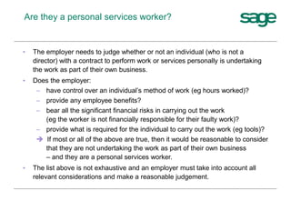 Are they a personal services worker?
• The employer needs to judge whether or not an individual (who is not a
director) with a contract to perform work or services personally is undertaking
the work as part of their own business.
• Does the employer:
– have control over an individual’s method of work (eg hours worked)?
– provide any employee benefits?
– bear all the significant financial risks in carrying out the work
(eg the worker is not financially responsible for their faulty work)?
– provide what is required for the individual to carry out the work (eg tools)?
 If most or all of the above are true, then it would be reasonable to consider
that they are not undertaking the work as part of their own business
– and they are a personal services worker.
• The list above is not exhaustive and an employer must take into account all
relevant considerations and make a reasonable judgement.
 