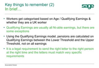 • Workers get categorised based on Age / Qualifying Earnings &
whether they are a UK worker
• Qualifying Earnings are usually all Ni-able earnings, but there are
some exceptions
• Using the Qualifying Earnings model, pensions are calculated on
Qualifying Earnings between the Lower Threshold and the Upper
Threshold, not on all earnings
• It is a legal requirement to send the right letter to the right person
at the right time and the letters must match very specific
requirements
Key things to remember (2)
In brief…
Accountants' Division
 
