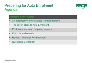 Preparing for Auto Enrolment
Agenda
Welcome & Introduction
• An introduction to Workplace Pension Reform
• The seven steps to Auto Enrolment
• Postponements and on-going reviews
• Opt outs and refunds
• Review - Triennial Re-Enrolment
• Questions & feedback
Accountants' Division
 