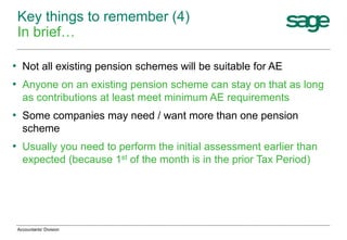 • Not all existing pension schemes will be suitable for AE
• Anyone on an existing pension scheme can stay on that as long
as contributions at least meet minimum AE requirements
• Some companies may need / want more than one pension
scheme
• Usually you need to perform the initial assessment earlier than
expected (because 1st of the month is in the prior Tax Period)
Key things to remember (4)
In brief…
Accountants' Division
 