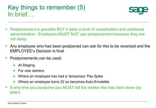 • Postponement is possible BUT it adds a level of complication and additional
administration. Employers MUST NOT use postponement because they are
not ready
• Any employee who has been postponed can ask for this to be reversed and the
EMPLOYEE’s Decision is final
• Postponements can be used;
 At Staging
 For new starters
 Where an employee has had a ‘temporary’ Pay Spike
 Where an employee turns 22 so becomes Auto-Enrolable
• Every time you postpone you MUST tell the worker this has been done (by
letter)
Key things to remember (5)
In brief…
Accountants' Division
 