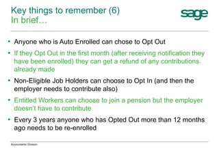 • Anyone who is Auto Enrolled can chose to Opt Out
• If they Opt Out in the first month (after receiving notification they
have been enrolled) they can get a refund of any contributions
already made
• Non-Eligible Job Holders can choose to Opt In (and then the
employer needs to contribute also)
• Entitled Workers can choose to join a pension but the employer
doesn’t have to contribute
• Every 3 years anyone who has Opted Out more than 12 months
ago needs to be re-enrolled
Key things to remember (6)
In brief…
Accountants' Division
 