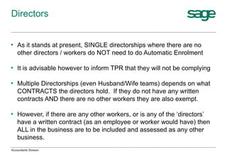 • As it stands at present, SINGLE directorships where there are no
other directors / workers do NOT need to do Automatic Enrolment
• It is advisable however to inform TPR that they will not be complying
• Multiple Directorships (even Husband/Wife teams) depends on what
CONTRACTS the directors hold. If they do not have any written
contracts AND there are no other workers they are also exempt.
• However, if there are any other workers, or is any of the ‘directors’
have a written contract (as an employee or worker would have) then
ALL in the business are to be included and assessed as any other
business.
Directors
Accountants' Division
 