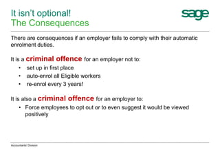 It isn’t optional!
The Consequences
There are consequences if an employer fails to comply with their automatic
enrolment duties.
It is a criminal offence for an employer not to:
• set up in first place
• auto-enrol all Eligible workers
• re-enrol every 3 years!
It is also a criminal offence for an employer to:
• Force employees to opt out or to even suggest it would be viewed
positively
Accountants' Division
 