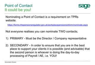 Point of Contact
It could be you!
Accountants' Division
Nominating a Point of Contact is a requirement on TPRs
website.
https://forms.thepensionsregulator.gov.uk/workplacepensionsreform/nominate.aspx
Not everyone realises you can nominate TWO contacts;
1) PRIMARY - Must be the Director / Company representative
2) SECONDARY - In order to ensure that you are in the best
place to support your clients it is possible (and advisable) that
the second person is whoever is doing the day-to-day
processing of Payroll / AE, i.e. YOU!
 