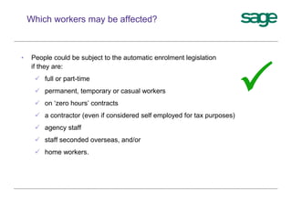 • People could be subject to the automatic enrolment legislation
if they are:
 full or part-time
 permanent, temporary or casual workers
 on ‘zero hours’ contracts
 a contractor (even if considered self employed for tax purposes)
 agency staff
 staff seconded overseas, and/or
 home workers.
Which workers may be affected?

 