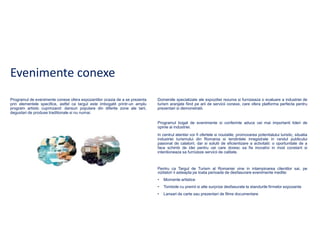 Evenimente conexe
Programul de evenimente conexe ofera expozantilor ocazia de a se prezenta
prin elementele specifice, astfel ca targul este imbogatit printr-un amplu
program artistic cuprinzand: dansuri populare din diferite zone ale tarii,
degustari de produse traditionale si nu numai.

Domeniile specializate ale expozitiei rezuma si furnizeaza o evaluare a industriei de
turism aranjate fiind pe arii de servicii conexe, care ofera platforma perfecta pentru
prezentari si demonstratii.

Programul bogat de evenimente si conferinte aduce cei mai importanti lideri de
opinie ai industriei.
In centrul atentiei vor fi ofertele si noutatile, promovarea potentialului turistic, situatia
industriei turismului din Romania si tendintele inregistrate in randul publicului
pasionat de calatorii, dar si solutii de eficientizare a activitatii: o oportunitate de a
face schimb de idei pentru cei care doresc sa fie inovativi in mod constant si
intentioneaza sa furnizeze servicii de calitate.

Pentru ca Targul de Turism al Romaniei vine in intampinarea clientilor sai, pe
vizitatori ii asteapta pe toata perioada de desfasurare evenimente inedite:
•

Momente artistice

•

Tombole cu premii si alte surprize desfasurate la standurile firmelor expozante

•

Lansari de carte sau prezentari de filme documentare

 