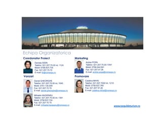 Echipa Organizatorica
Coordonator Proiect
Daniela SISIN
Telefon: 021 207.70.00 int. 1124
Mobil: 0758.837.735
Fax: 021 207.70.70
E-mail: ttr@romexpo.ro

Vanzari

Marketing
Andrei POPA
Telefon: 021 207.70.00 /1091
Mobil: 0758.044.591
Fax: 021 207.57.26
E-mail: andrei.popa@romexpo.ro

Promovare
Daniel GHEORGHE
Telefon: 021 207.70.00 int. 1045
Mobil: 0751 130.009
Fax: 021 207 70 70
E-mail: daniel.gheorghe@romexpo.ro
Mihaela HAZAPARU
Telefon: 021 207.70.00 int. 1361
Mobil: 0758 837.724
Fax: 021 207 70 70
E-mail: mihaela.hazaparu@romexpo.ro

Catalina MIHAI
Telefon: 021 207 7000 Int. 1210
Mobil: 0758 837.760
Fax: 021 207 57 26
E-mail: catalina.mihai@romexpo.ro

www.targuldeturism.ro

 