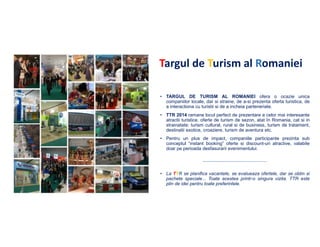 Targul de Turism al Romaniei
• TARGUL DE TURISM AL ROMANIEI ofera o ocazie unica
companiilor locale, dar si straine, de a-si prezenta oferta turistica, de
a interactiona cu turistii si de a incheia parteneriate.
• TTR 2014 ramane locul perfect de prezentare a celor mai interesante
atractii turistice, oferte de turism de sezon, atat în Romania, cat si in
strainatate: turism cultural, rural si de business, turism de tratament,
destinatii exotice, croaziere, turism de aventura etc.
• Pentru un plus de impact, companiile participante prezinta sub
conceptul “instant booking” oferte si discount-uri atractive, valabile
doar pe perioada desfasurarii evenimentului.

• La TTR se planifica vacantele, se evalueaza ofertele, dar se obtin si
pachete speciale... Toate acestea printr-o singura vizita. TTR este
plin de idei pentru toate preferintele.

 
