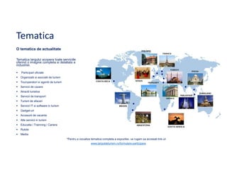Tematica
O tematica de actualitate
Tematica targului acopera toate serviciile
oferind o imagine completa si detaliata a
industriei.
Participari oficiale
Organizatii si asociatii de turism
Touroperatori si agentii de turism
Servicii de cazare
Atractii turistice
Servicii de transport
Turism de afaceri
Servicii IT si software in turism
Gadget-uri
Accesorii de vacanta
Alte servicii in turism
Educatie / Trainning / Cariere
Rulote
Media
*Pentru a vizualiza tematica completa a expozitiei, va rugam sa accesati link-ul:
www.targuldeturism.ro/formulare-participare

 