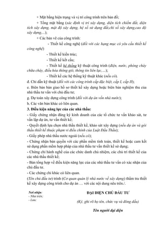 + Mặt bằng hiện trạng và vị trí công trình trên bản đồ;
+ Tổng mặt bằng (xác định vị trí xây dựng, diện tích chiếm đất, diện
tích xây dựng, mật độ xây dựng, hệ số sử dụng đất,chỉ số xây dựng,cao độ
xây dựng,...);
+ Các bản vẽ của công trình:
- Thiết kế công nghệ (đối với các hạng mục có yêu cầu thiết kế
công nghệ)
- Thiết kế kiến trúc;
- Thiết kế kết cấu;
- Thiết kế hệ thống kỹ thuật công trình (điện, nước, phòng cháy
chữa cháy, điều hòa thông gió, thông tin liên lạc,…);
- Thiết kế các hệ thống kỹ thuật khác (nếu có).
đ. Chỉ dẫn kỹ thuật (đối với các công trình cấp đặc biệt, cấp I, cấp II);
e. Biên bản bàn giao hồ sơ thiết kế xây dựng hoặc biên bản nghiệm thu của
nhà thầu tư vấn với chủ đầu tư;
g. Dự toán xây dựng công trình (đối với dự án vốn nhà nước);
h. Các văn bản khác có liên quan.
3. Điều kiện năng lực của các nhà thầu:
- Giấy chứng nhận đăng ký kinh doanh của các tổ chức tư vấn khảo sát, tư
vấn lập dự án, tư vấn thiết kế;
- Quyết định lựa chọn nhà thầu thiết kế, khảo sát xây dựng (nếu dự án và gói
thầu thiết kế thuộc phạm vi điều chỉnh của Luật Đấu Thầu);
- Giấy phép nhà thầu nước ngoài (nếu có);
- Chứng nhận bản quyền với các phần mềm tính toán, thiết kế hoặc cam kết
sử dụng phần mềm hợp pháp của nhà thầu tư vấn thiết kế sử dụng;
- Chứng chỉ hành nghề của các chức danh chủ nhiệm, các chủ trì thiết kế của
các nhà thầu thiết kế;
- Bản tổng hợp về điều kiện năng lực của các nhà thầu tư vấn có xác nhận của
chủ đầu tư.
- Các chứng chỉ khác có liên quan.
(Tên chủ đầu tư) trình (Cơ quan quản lý nhà nước về xây dựng) thẩm tra thiết
kế xây dựng công trình cho dự án … với các nội dung nêu trên./.
Nơi nhận:
- Như trên;
- Lưu:
ĐẠI DIỆN CHỦ ĐẦU TƯ
(Ký, ghi rõ họ tên, chức vụ và đóng dấu)
Tên người đại diện
 
