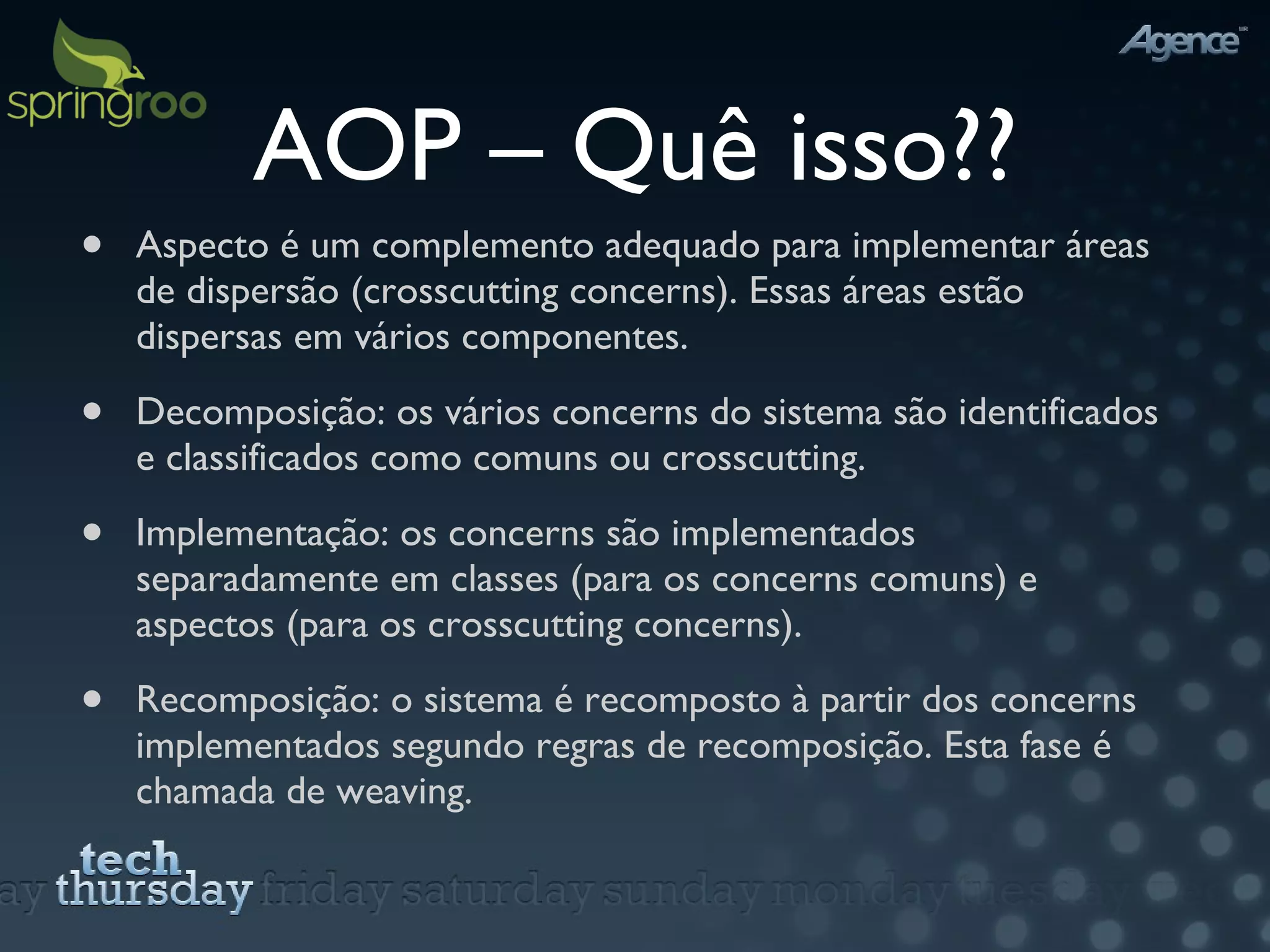 AOP – Quê isso?? Aspecto é um complemento adequado para implementar áreas de dispersão (crosscutting concerns). Essas áreas estão dispersas em vários componentes. Decomposição: os vários concerns do sistema são identificados e classificados como comuns ou crosscutting. Implementação: os concerns são implementados separadamente em classes (para os concerns comuns) e aspectos (para os crosscutting concerns). Recomposição: o sistema é recomposto à partir dos concerns implementados segundo regras de recomposição. Esta fase é chamada de weaving.  