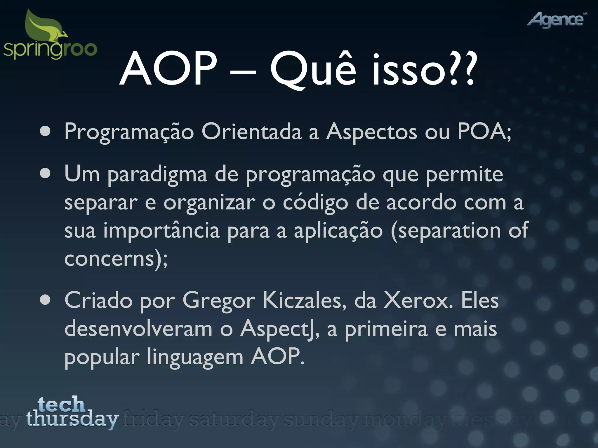 AOP – Quê isso?? Programação Orientada a Aspectos ou POA; Um paradigma de programação que permite separar e organizar o código de acordo com a sua importância para a aplicação (separation of concerns); Criado por Gregor Kiczales, da Xerox. Eles desenvolveram o AspectJ, a primeira e mais popular linguagem AOP. 