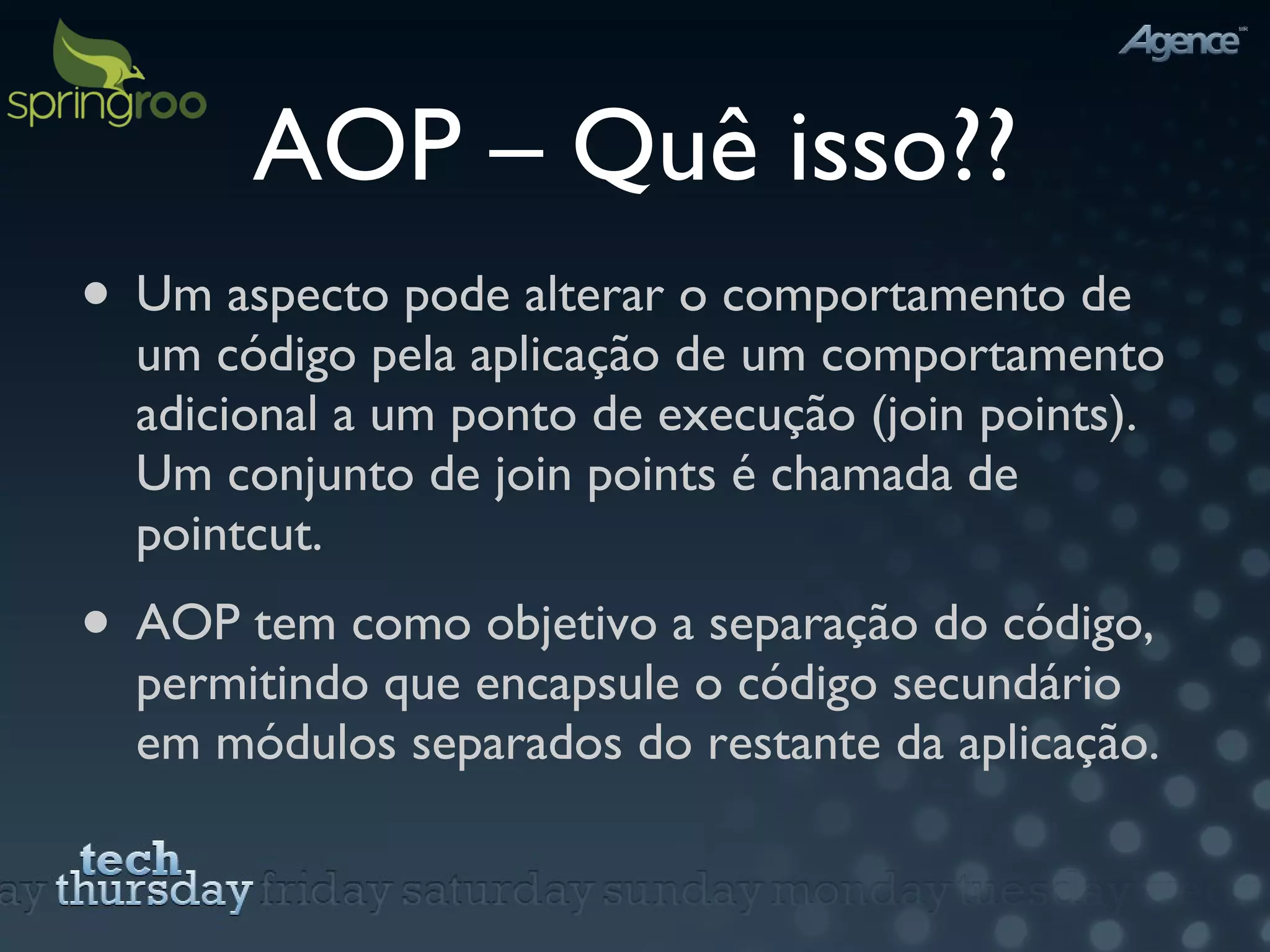AOP – Quê isso?? Um aspecto pode alterar o comportamento de um código pela aplicação de um comportamento adicional a um ponto de execução (join points).  Um conjunto de join points é chamada de pointcut. AOP tem como objetivo a separação do código, permitindo que encapsule o código secundário em módulos separados do restante da aplicação. 