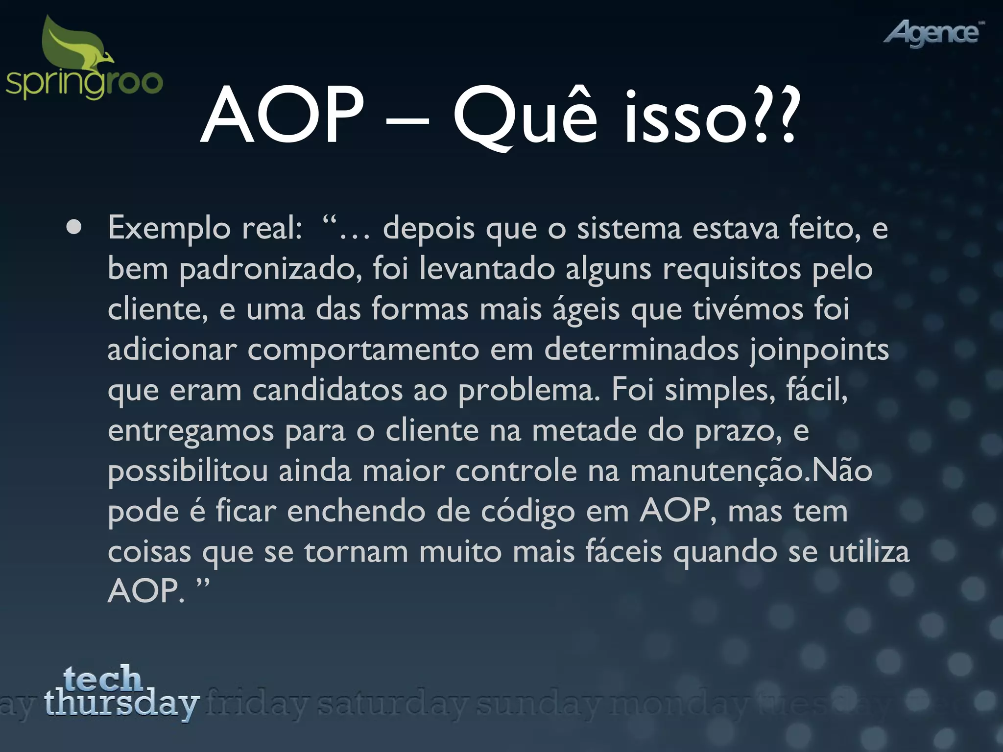 AOP – Quê isso?? Exemplo real:  “… depois que o sistema estava feito, e bem padronizado, foi levantado alguns requisitos pelo cliente, e uma das formas mais ágeis que tivémos foi adicionar comportamento em determinados joinpoints que eram candidatos ao problema. Foi simples, fácil, entregamos para o cliente na metade do prazo, e possibilitou ainda maior controle na manutenção. Não pode é ficar enchendo de código em AOP, mas tem coisas que se tornam muito mais fáceis quando se utiliza AOP. ” 