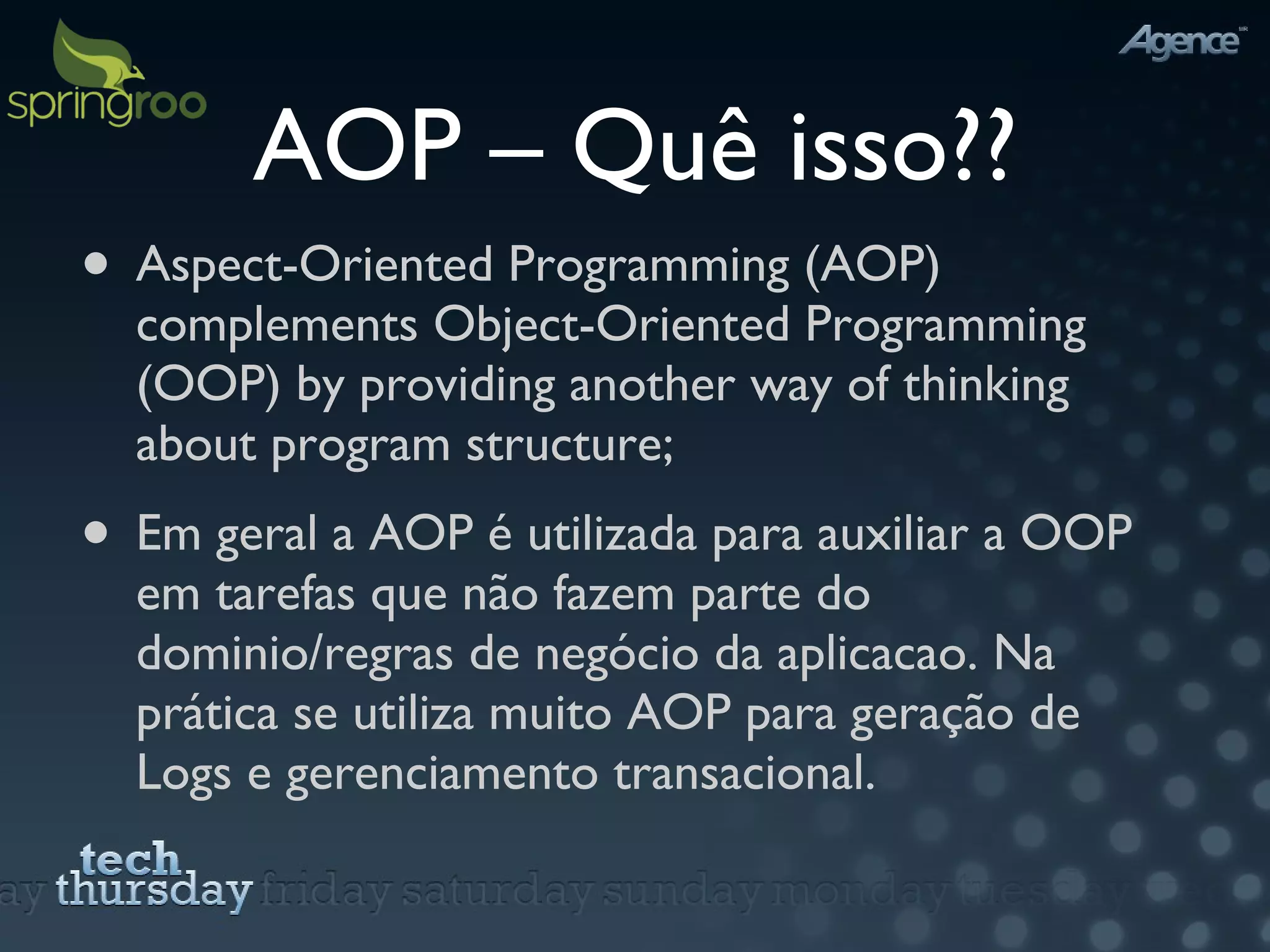 AOP – Quê isso?? Aspect-Oriented Programming (AOP) complements Object-Oriented Programming (OOP) by providing another way of thinking about program structure; Em geral a AOP é utilizada para auxiliar a OOP em tarefas que não fazem parte do dominio/regras de negócio da aplicacao. Na prática se utiliza muito AOP para geração de Logs e gerenciamento transacional. 