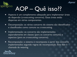AOP – Quê isso?? Aspecto é um complemento adequado para implementar áreas de dispersão (crosscutting concerns). Essas áreas estão dispersas em vários componentes. Decomposição: os vários concerns do sistema são identificados e classificados como comuns ou crosscutting. Implementação: os concerns são implementados separadamente em classes (para os concerns comuns) e aspectos (para os crosscutting concerns). Recomposição: o sistema é recomposto à partir dos concerns implementados segundo regras de recomposição. Esta fase é chamada de weaving.  