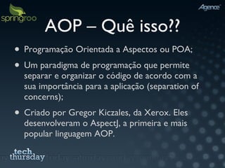 AOP – Quê isso?? Programação Orientada a Aspectos ou POA; Um paradigma de programação que permite separar e organizar o código de acordo com a sua importância para a aplicação (separation of concerns); Criado por Gregor Kiczales, da Xerox. Eles desenvolveram o AspectJ, a primeira e mais popular linguagem AOP. 