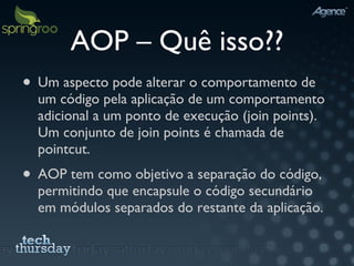 AOP – Quê isso?? Um aspecto pode alterar o comportamento de um código pela aplicação de um comportamento adicional a um ponto de execução (join points).  Um conjunto de join points é chamada de pointcut. AOP tem como objetivo a separação do código, permitindo que encapsule o código secundário em módulos separados do restante da aplicação. 