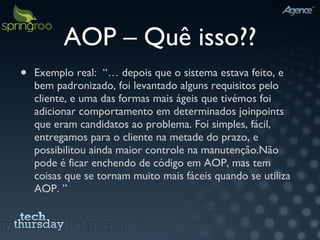 AOP – Quê isso?? Exemplo real:  “… depois que o sistema estava feito, e bem padronizado, foi levantado alguns requisitos pelo cliente, e uma das formas mais ágeis que tivémos foi adicionar comportamento em determinados joinpoints que eram candidatos ao problema. Foi simples, fácil, entregamos para o cliente na metade do prazo, e possibilitou ainda maior controle na manutenção. Não pode é ficar enchendo de código em AOP, mas tem coisas que se tornam muito mais fáceis quando se utiliza AOP. ” 