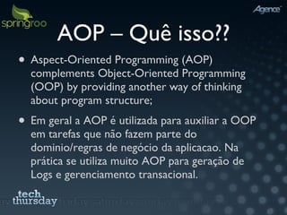 AOP – Quê isso?? Aspect-Oriented Programming (AOP) complements Object-Oriented Programming (OOP) by providing another way of thinking about program structure; Em geral a AOP é utilizada para auxiliar a OOP em tarefas que não fazem parte do dominio/regras de negócio da aplicacao. Na prática se utiliza muito AOP para geração de Logs e gerenciamento transacional. 