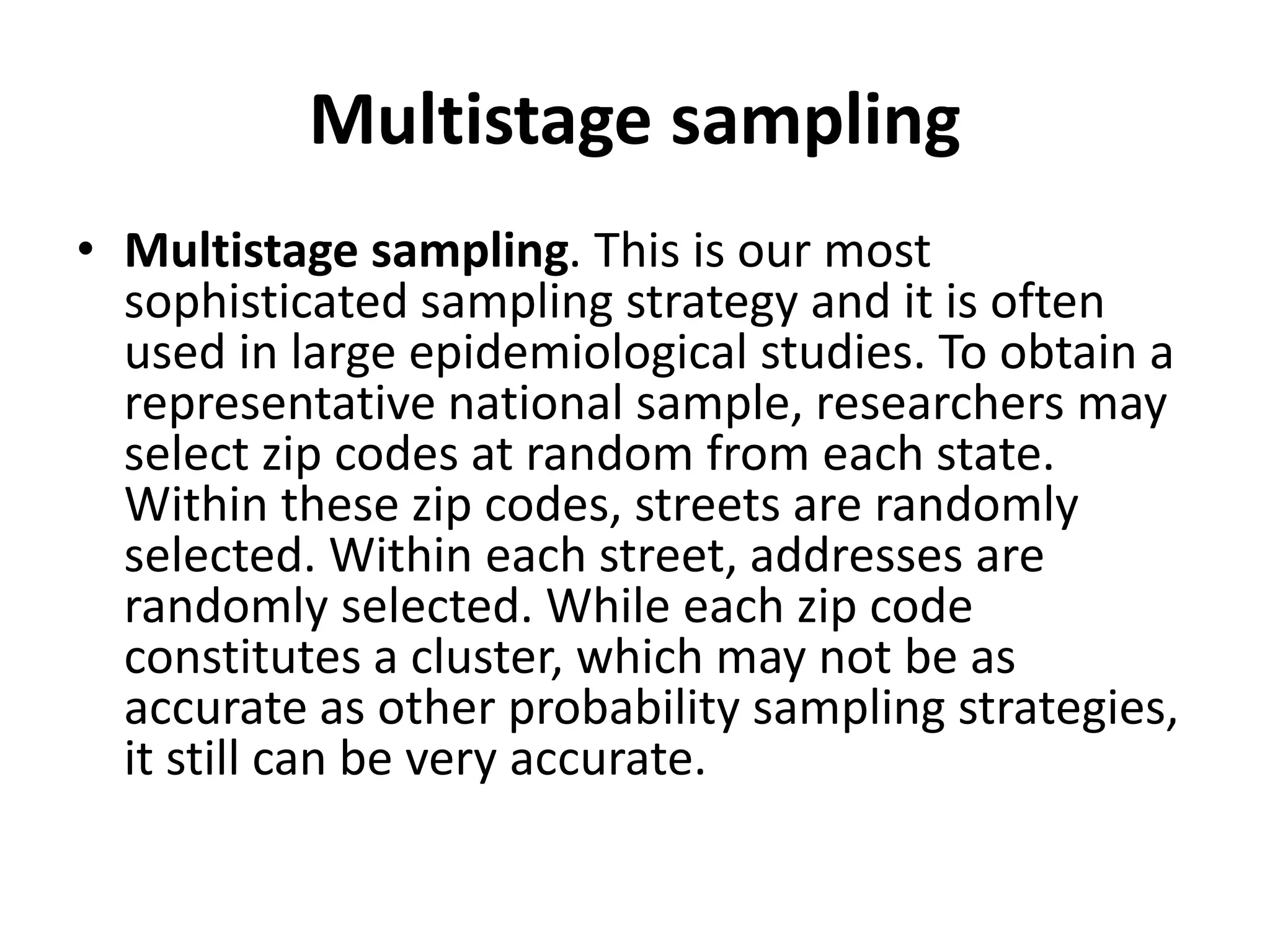 Multistage sampling
• Multistage sampling. This is our most
sophisticated sampling strategy and it is often
used in large epidemiological studies. To obtain a
representative national sample, researchers may
select zip codes at random from each state.
Within these zip codes, streets are randomly
selected. Within each street, addresses are
randomly selected. While each zip code
constitutes a cluster, which may not be as
accurate as other probability sampling strategies,
it still can be very accurate.
 