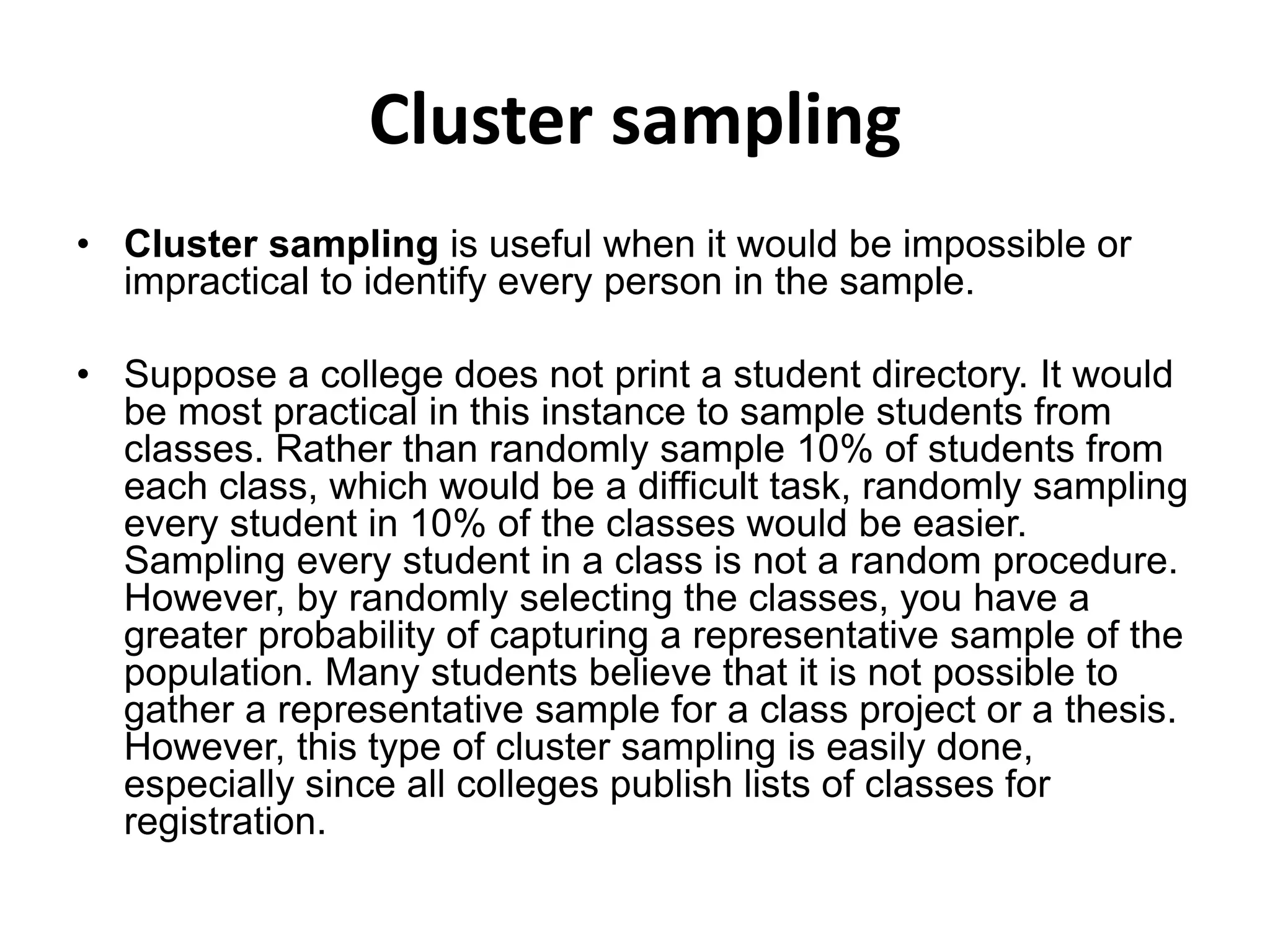 Cluster sampling
• Cluster sampling is useful when it would be impossible or
impractical to identify every person in the sample.
• Suppose a college does not print a student directory. It would
be most practical in this instance to sample students from
classes. Rather than randomly sample 10% of students from
each class, which would be a difficult task, randomly sampling
every student in 10% of the classes would be easier.
Sampling every student in a class is not a random procedure.
However, by randomly selecting the classes, you have a
greater probability of capturing a representative sample of the
population. Many students believe that it is not possible to
gather a representative sample for a class project or a thesis.
However, this type of cluster sampling is easily done,
especially since all colleges publish lists of classes for
registration.
 