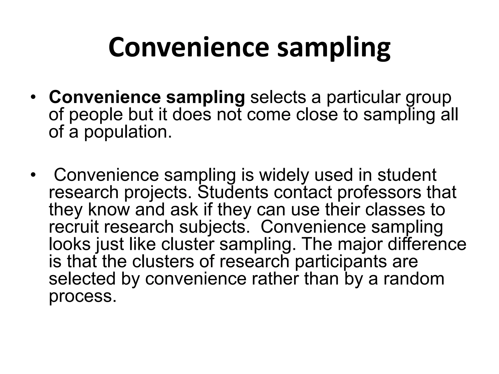 Convenience sampling
• Convenience sampling selects a particular group
of people but it does not come close to sampling all
of a population.
• Convenience sampling is widely used in student
research projects. Students contact professors that
they know and ask if they can use their classes to
recruit research subjects. Convenience sampling
looks just like cluster sampling. The major difference
is that the clusters of research participants are
selected by convenience rather than by a random
process.
 