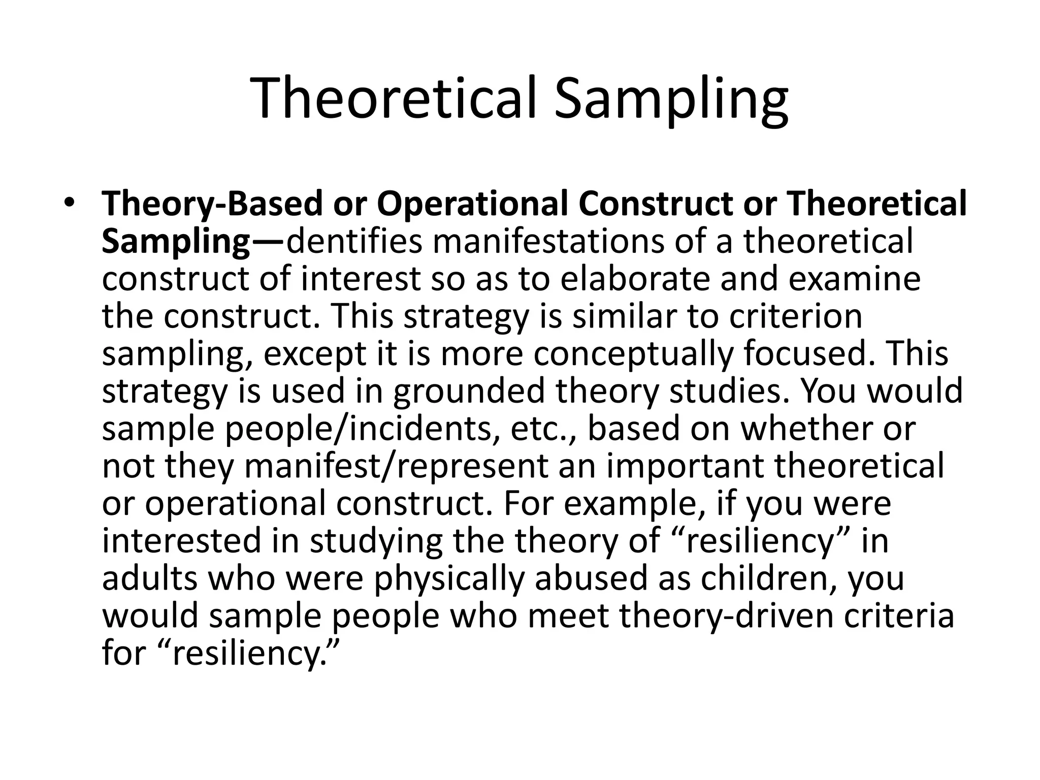 Theoretical Sampling
• Theory-Based or Operational Construct or Theoretical
Sampling—dentifies manifestations of a theoretical
construct of interest so as to elaborate and examine
the construct. This strategy is similar to criterion
sampling, except it is more conceptually focused. This
strategy is used in grounded theory studies. You would
sample people/incidents, etc., based on whether or
not they manifest/represent an important theoretical
or operational construct. For example, if you were
interested in studying the theory of “resiliency” in
adults who were physically abused as children, you
would sample people who meet theory-driven criteria
for “resiliency.”
 