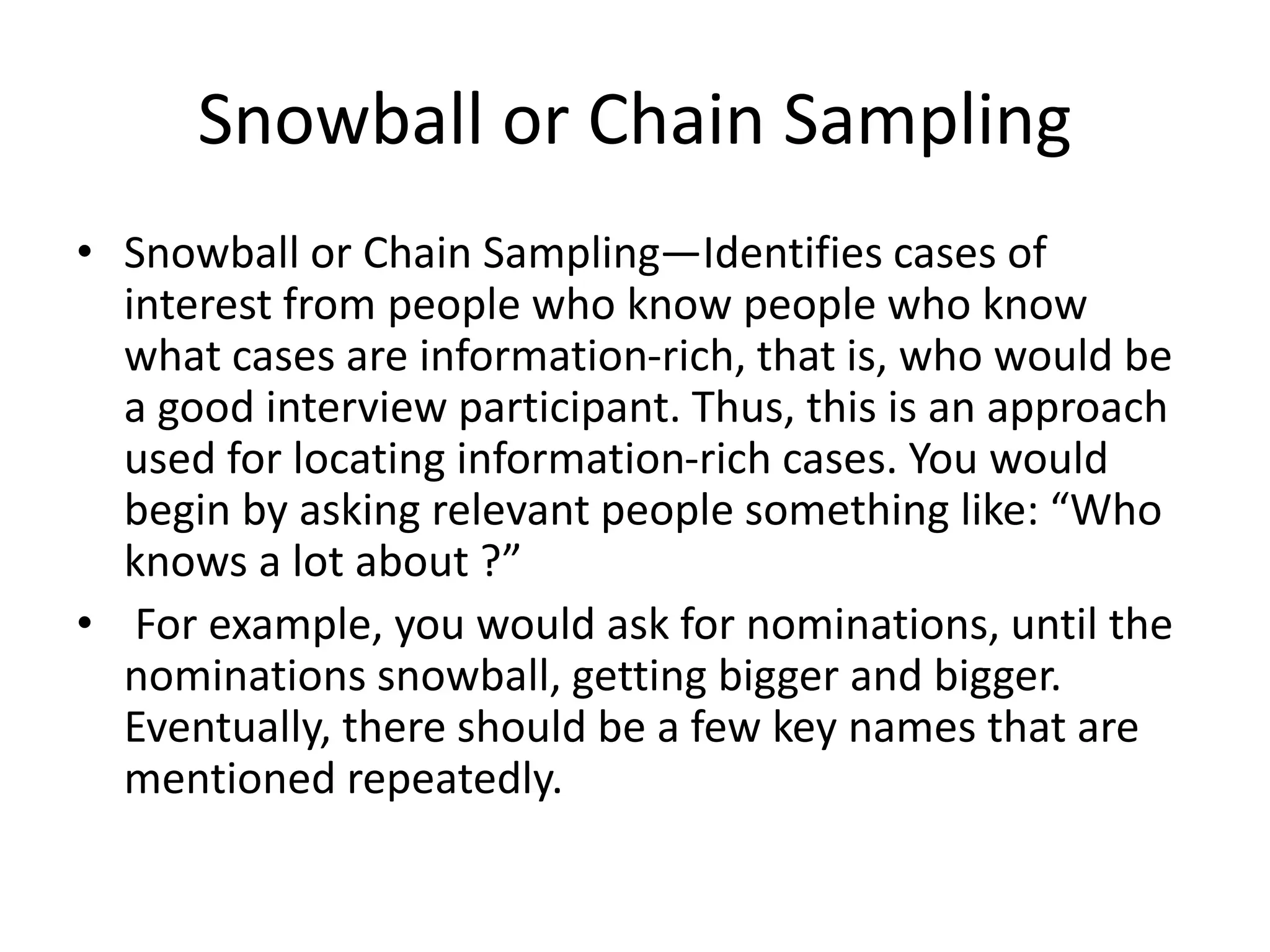 Snowball or Chain Sampling
• Snowball or Chain Sampling—Identifies cases of
interest from people who know people who know
what cases are information-rich, that is, who would be
a good interview participant. Thus, this is an approach
used for locating information-rich cases. You would
begin by asking relevant people something like: “Who
knows a lot about ?”
• For example, you would ask for nominations, until the
nominations snowball, getting bigger and bigger.
Eventually, there should be a few key names that are
mentioned repeatedly.
 