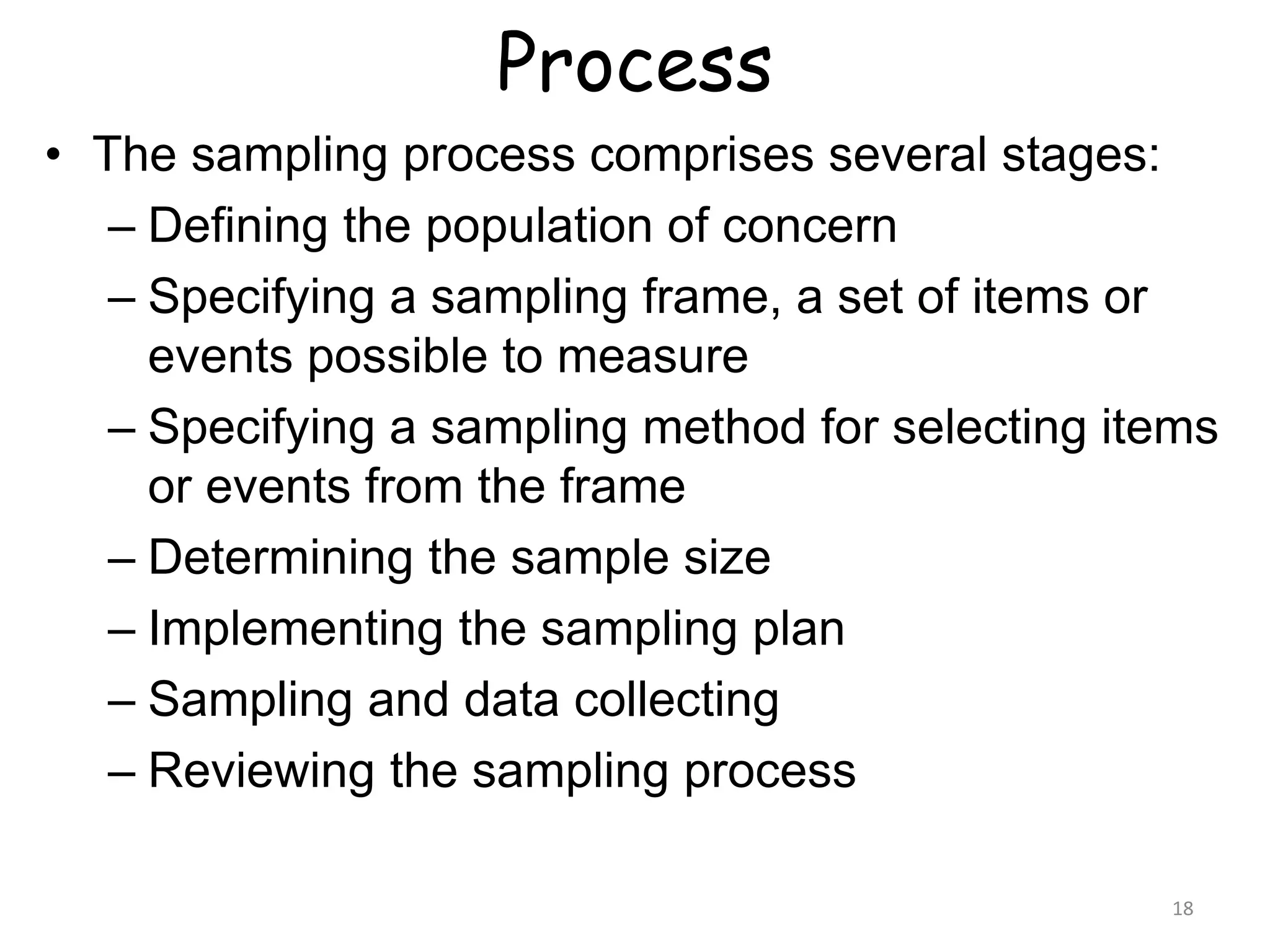Process
18
• The sampling process comprises several stages:
– Defining the population of concern
– Specifying a sampling frame, a set of items or
events possible to measure
– Specifying a sampling method for selecting items
or events from the frame
– Determining the sample size
– Implementing the sampling plan
– Sampling and data collecting
– Reviewing the sampling process
 
