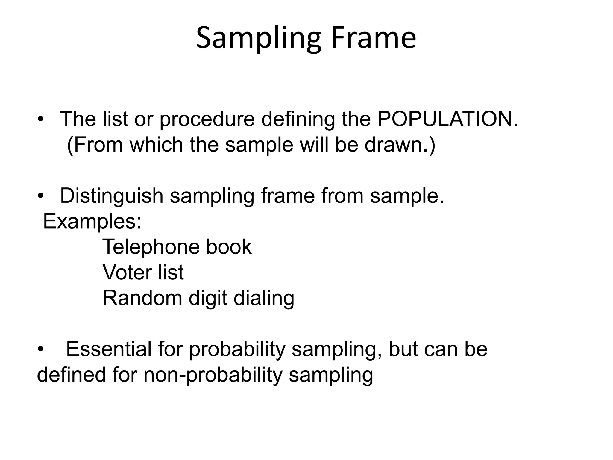 Sampling Frame
• The list or procedure defining the POPULATION.
(From which the sample will be drawn.)
• Distinguish sampling frame from sample.
Examples:
Telephone book
Voter list
Random digit dialing
• Essential for probability sampling, but can be
defined for non-probability sampling
 