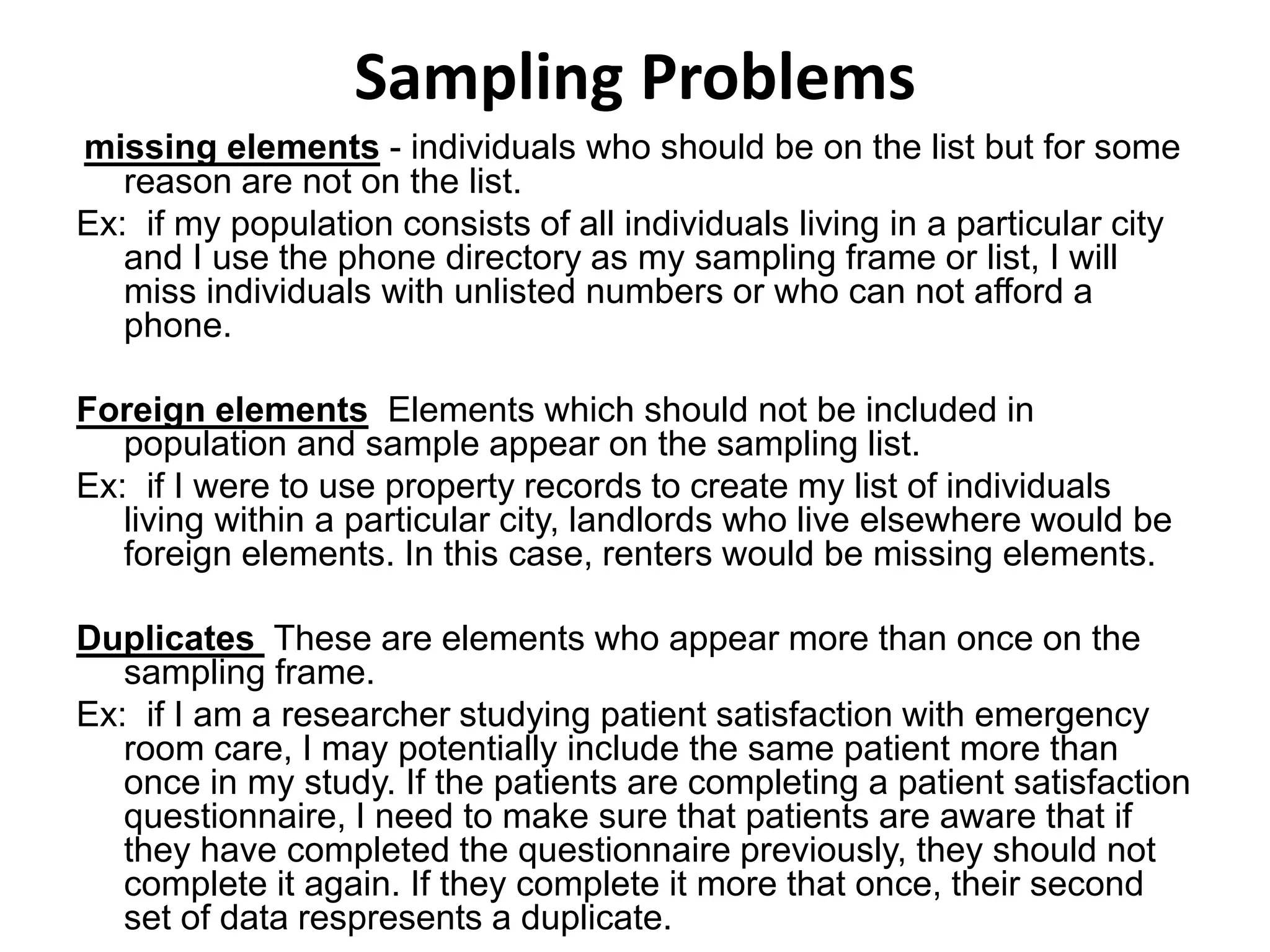 Sampling Problems
missing elements - individuals who should be on the list but for some
reason are not on the list.
Ex: if my population consists of all individuals living in a particular city
and I use the phone directory as my sampling frame or list, I will
miss individuals with unlisted numbers or who can not afford a
phone.
Foreign elements Elements which should not be included in
population and sample appear on the sampling list.
Ex: if I were to use property records to create my list of individuals
living within a particular city, landlords who live elsewhere would be
foreign elements. In this case, renters would be missing elements.
Duplicates These are elements who appear more than once on the
sampling frame.
Ex: if I am a researcher studying patient satisfaction with emergency
room care, I may potentially include the same patient more than
once in my study. If the patients are completing a patient satisfaction
questionnaire, I need to make sure that patients are aware that if
they have completed the questionnaire previously, they should not
complete it again. If they complete it more that once, their second
set of data respresents a duplicate.
 