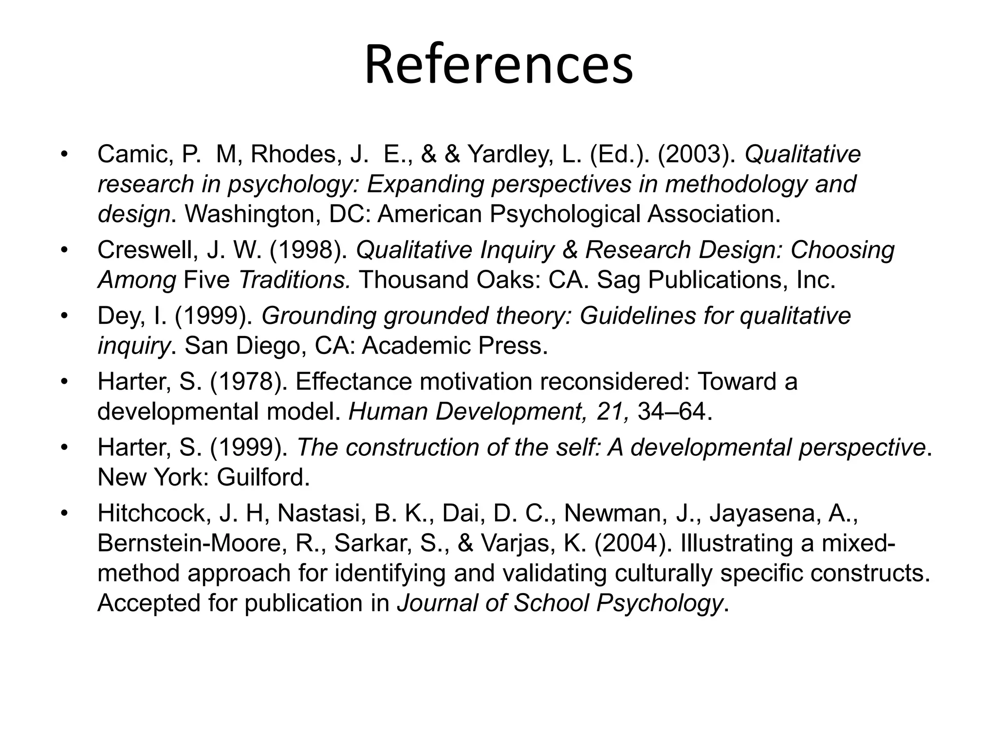 References
• Camic, P. M, Rhodes, J. E., & & Yardley, L. (Ed.). (2003). Qualitative
research in psychology: Expanding perspectives in methodology and
design. Washington, DC: American Psychological Association.
• Creswell, J. W. (1998). Qualitative Inquiry & Research Design: Choosing
Among Five Traditions. Thousand Oaks: CA. Sag Publications, Inc.
• Dey, I. (1999). Grounding grounded theory: Guidelines for qualitative
inquiry. San Diego, CA: Academic Press.
• Harter, S. (1978). Effectance motivation reconsidered: Toward a
developmental model. Human Development, 21, 34–64.
• Harter, S. (1999). The construction of the self: A developmental perspective.
New York: Guilford.
• Hitchcock, J. H, Nastasi, B. K., Dai, D. C., Newman, J., Jayasena, A.,
Bernstein-Moore, R., Sarkar, S., & Varjas, K. (2004). Illustrating a mixed-
method approach for identifying and validating culturally specific constructs.
Accepted for publication in Journal of School Psychology.
 