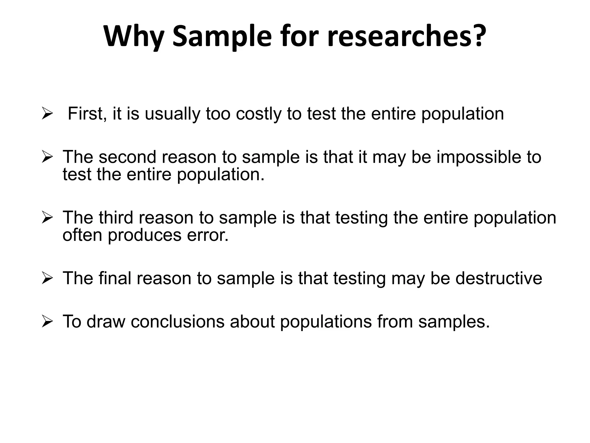 Why Sample for researches?
 First, it is usually too costly to test the entire population
 The second reason to sample is that it may be impossible to
test the entire population.
 The third reason to sample is that testing the entire population
often produces error.
 The final reason to sample is that testing may be destructive
 To draw conclusions about populations from samples.
 