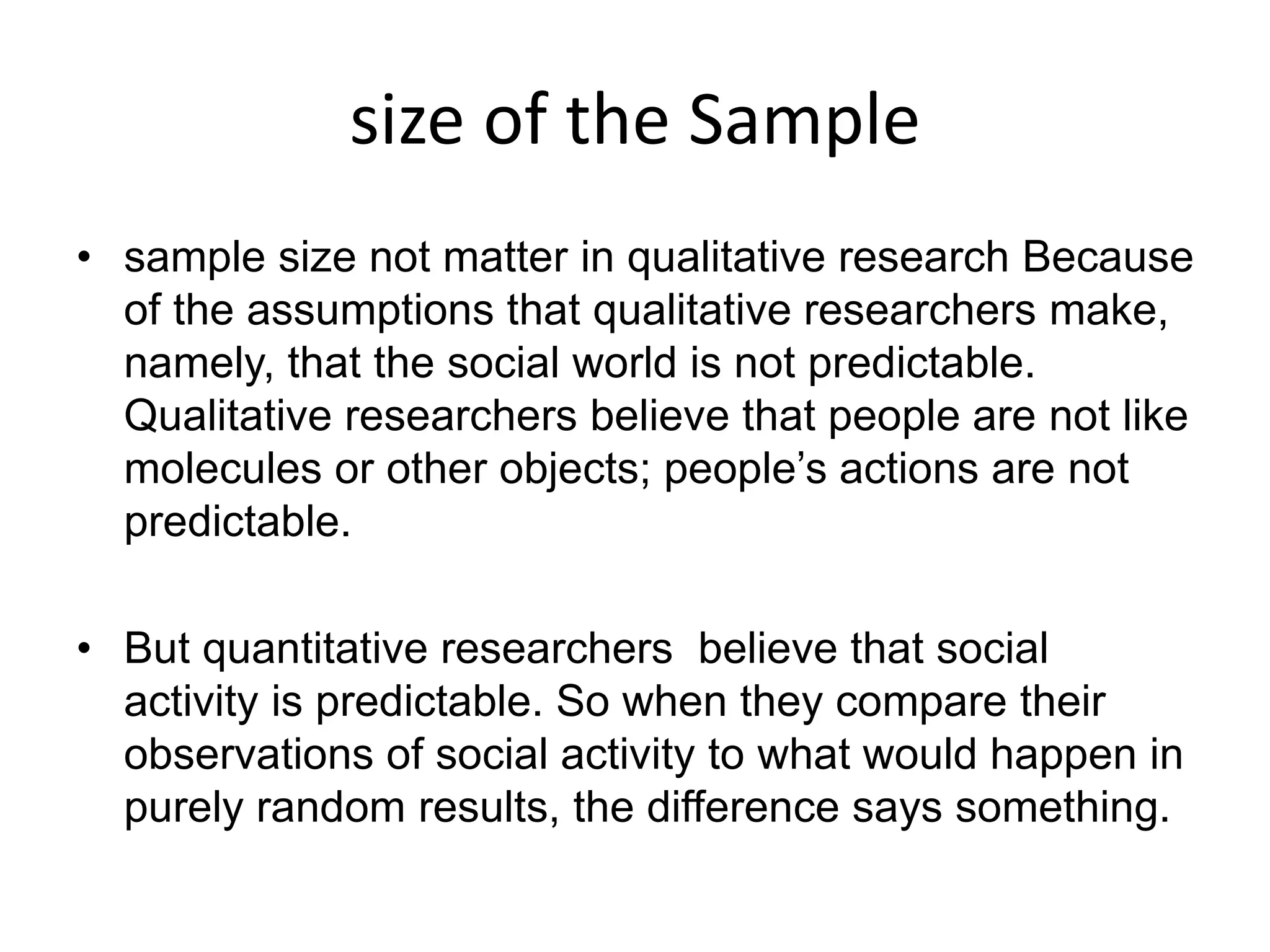 size of the Sample
• sample size not matter in qualitative research Because
of the assumptions that qualitative researchers make,
namely, that the social world is not predictable.
Qualitative researchers believe that people are not like
molecules or other objects; people’s actions are not
predictable.
• But quantitative researchers believe that social
activity is predictable. So when they compare their
observations of social activity to what would happen in
purely random results, the difference says something.
 