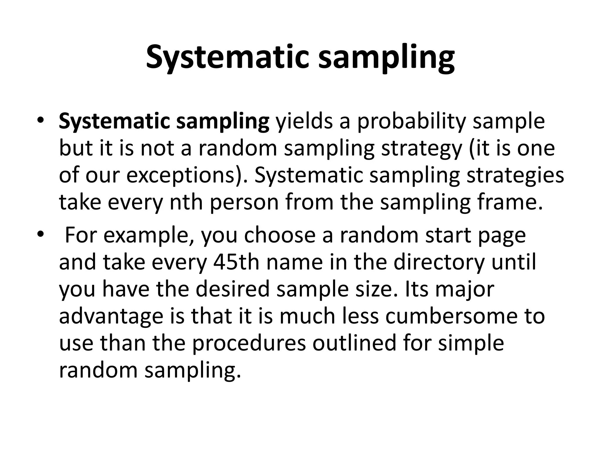 Systematic sampling
• Systematic sampling yields a probability sample
but it is not a random sampling strategy (it is one
of our exceptions). Systematic sampling strategies
take every nth person from the sampling frame.
• For example, you choose a random start page
and take every 45th name in the directory until
you have the desired sample size. Its major
advantage is that it is much less cumbersome to
use than the procedures outlined for simple
random sampling.
 