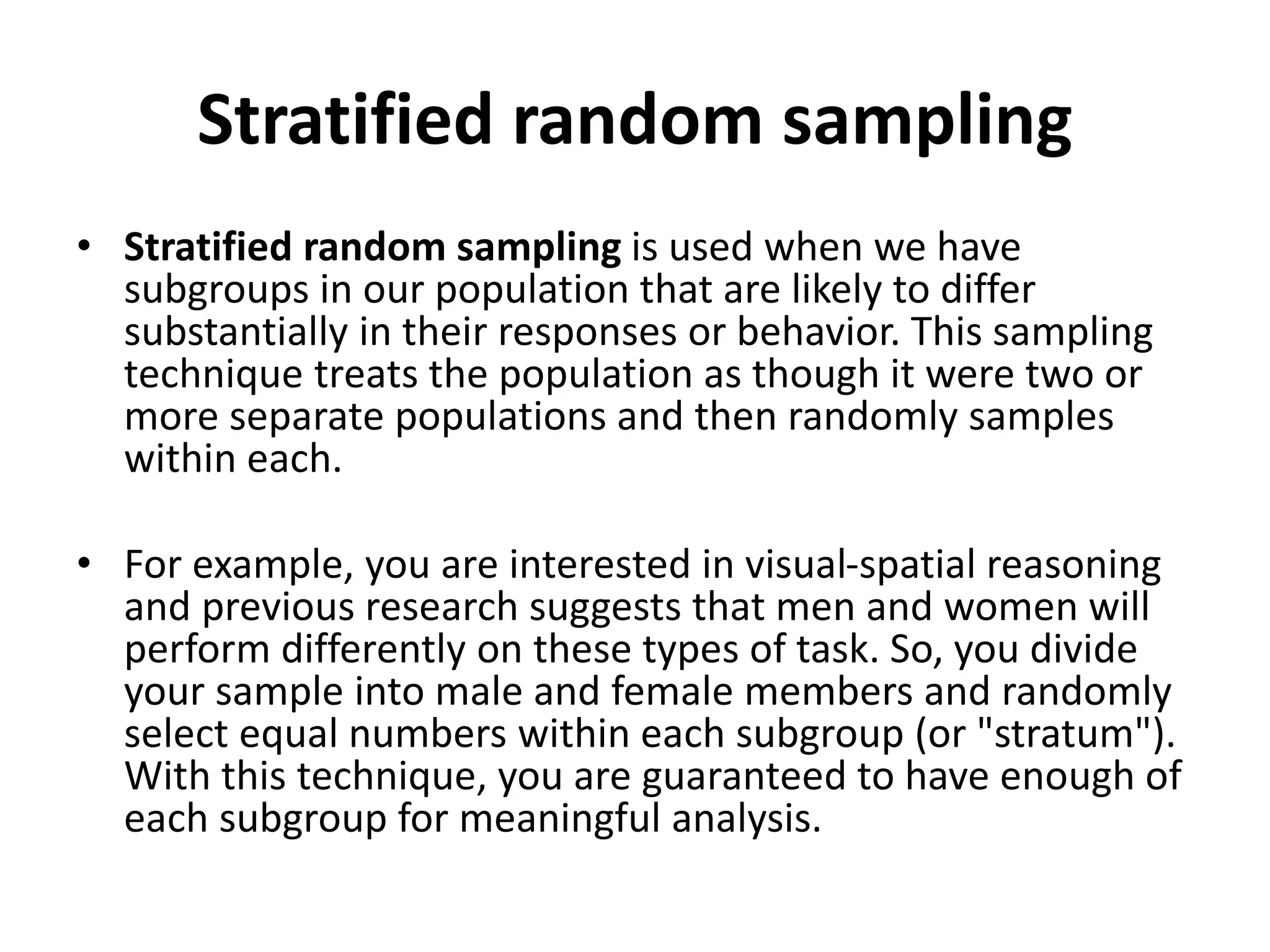 Stratified random sampling
• Stratified random sampling is used when we have
subgroups in our population that are likely to differ
substantially in their responses or behavior. This sampling
technique treats the population as though it were two or
more separate populations and then randomly samples
within each.
• For example, you are interested in visual-spatial reasoning
and previous research suggests that men and women will
perform differently on these types of task. So, you divide
your sample into male and female members and randomly
select equal numbers within each subgroup (or "stratum").
With this technique, you are guaranteed to have enough of
each subgroup for meaningful analysis.
 