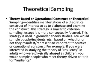 Theoretical Sampling
• Theory-Based or Operational Construct or Theoretical
Sampling—dentifies manifestations of a theoretical
construct of interest so as to elaborate and examine
the construct. This strategy is similar to criterion
sampling, except it is more conceptually focused. This
strategy is used in grounded theory studies. You would
sample people/incidents, etc., based on whether or
not they manifest/represent an important theoretical
or operational construct. For example, if you were
interested in studying the theory of “resiliency” in
adults who were physically abused as children, you
would sample people who meet theory-driven criteria
for “resiliency.”
 