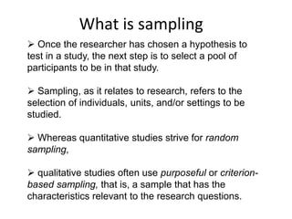What is sampling
 Once the researcher has chosen a hypothesis to
test in a study, the next step is to select a pool of
participants to be in that study.
 Sampling, as it relates to research, refers to the
selection of individuals, units, and/or settings to be
studied.
 Whereas quantitative studies strive for random
sampling,
 qualitative studies often use purposeful or criterion-
based sampling, that is, a sample that has the
characteristics relevant to the research questions.
 