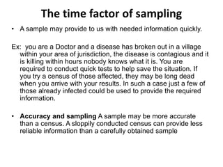 The time factor of sampling
• A sample may provide to us with needed information quickly.
Ex: you are a Doctor and a disease has broken out in a village
within your area of jurisdiction, the disease is contagious and it
is killing within hours nobody knows what it is. You are
required to conduct quick tests to help save the situation. If
you try a census of those affected, they may be long dead
when you arrive with your results. In such a case just a few of
those already infected could be used to provide the required
information.
• Accuracy and sampling A sample may be more accurate
than a census. A sloppily conducted census can provide less
reliable information than a carefully obtained sample
 