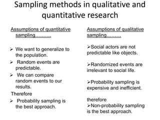 Sampling methods in qualitative and
quantitative research
Assumptions of quantitative
sampling……….
 We want to generalize to
the population.
 Random events are
predictable.
 We can compare
random events to our
results.
Therefore
 Probability sampling is
the best approach.
Assumptions of qualitative
sampling………
Social actors are not
predictable like objects.
Randomized events are
irrelevant to social life.
Probability sampling is
expensive and inefficient.
therefore
Non-probability sampling
is the best approach.
 